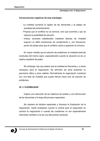 Negociación

                                                         Estrategias ante la Negociación



     Consecuencias negativas de esta estrategia:


       - La rivalidad aumenta la rigidez de las demandas y el peligro de
           escalada del enfrentamiento;
       - Propicia que el conflicto no se aminore, sino que aumente y que se
           reduzca la posibilidad de solución.
       - Incluso acuerdos establecidos mediante tácticas de rivalidad
           auguran un débil compromiso de cumplimiento y, con frecuencia,
           ponen las bases para que el conflicto vuelva a aparecer en el futuro.


           En mayor medida que la solución de problemas, la rivalidad estimula
     conductas del mismo signo, especialmente cuando la situación es de un
     relativo equilibrio de poder.


           Sin embargo, hay que aclarar que la rivalidad es frecuente y, a veces
     necesaria, para la negociación. No afirmarlo así seria presentar un
     panorama idílico y poco realista. Normalmente la negociación comienza
     con una fase de rivalidad que puede derivar hacia otra de solución de
     problemas.


    18. 3. FLEXIBILIDAD


           Implica una reducción de los objetivos de partida y una disminución
     de las demandas a lo largo del proceso negociador.


           No requiere de tácticas especiales y favorece la finalización de la
     negociación. Suele emplearse cuando lo central para el negociador es
     concluir la negociación o cuando las cuestiones no son especialmente
     relevantes; también si se da una alta presión temporal.




     Escuela de Administración Pública de la Región de Murcia                      96
 