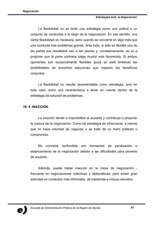 Negociación

                                                         Estrategias ante la Negociación



           La flexibilidad no es tanto una estrategia como una actitud o un
     conjunto de conductas a lo largo de la negociación. En ese sentido, una
     cierta flexibilidad es necesaria, pero cuando se convierte en algo más que
     una conducta trae problemas graves. Ante todo, si sólo es flexible una de
     las partes sus resultados van a ser peores y, correlativamente, se va a
     propiciar que la parte contraria salga mucho más favorecida. Si ambos
     oponentes son excesivamente flexibles quizá se está limitando las
     posibilidades de encontrar soluciones que mejoren los beneficios
     conjuntos.


           La flexibilidad no resulta recomendable como estrategia, sino en
     todo caso como una característica a tener en cuenta dentro de la
     estrategia de solución de problemas..


18. 4. INACCIÓN.


           La inacción tiende a imposibilitar el acuerdo y contribuye a propiciar
     la ruptura de la negociación. Como tal estrategia es infrecuente, a menos
     que no haya voluntad de negociar o se trate de un mero pretexto o
     compromiso.


           No     conviene    confundirla    con    momentos      de   paralización     o
     estancamiento de la negociación debido a las dificultades para ponerse
     de acuerdo.


           Además, puede haber inacción en la mesa de negociación -
     frecuente en negociaciones colectivas y diplomáticas- pero existir gran
     actividad en contextos más informales de trastienda e incluso secretos.




     Escuela de Administración Pública de la Región de Murcia                      97
 
