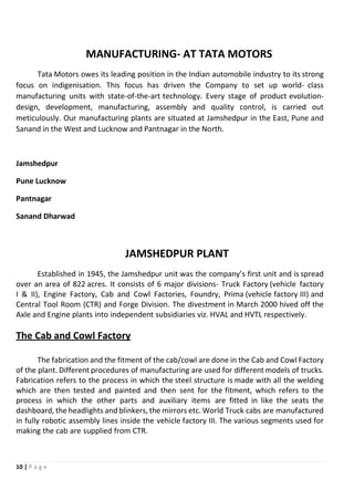 10 | P a g e
MANUFACTURING- AT TATA MOTORS
Tata Motors owes its leading position in the Indian automobile industry to its strong
focus on indigenisation. This focus has driven the Company to set up world- class
manufacturing units with state-of-the-art technology. Every stage of product evolution-
design, development, manufacturing, assembly and quality control, is carried out
meticulously. Our manufacturing plants are situated at Jamshedpur in the East, Pune and
Sanand in the West and Lucknow and Pantnagar in the North.
Jamshedpur
Pune Lucknow
Pantnagar
Sanand Dharwad
JAMSHEDPUR PLANT
Established in 1945, the Jamshedpur unit was the company’s first unit and is spread
over an area of 822 acres. It consists of 6 major divisions- Truck Factory (vehicle factory
I & II), Engine Factory, Cab and Cowl Factories, Foundry, Prima (vehicle factory III) and
Central Tool Room (CTR) and Forge Division. The divestment in March 2000 hived off the
Axle and Engine plants into independent subsidiaries viz. HVAL and HVTL respectively.
The Cab and Cowl Factory
The fabrication and the fitment of the cab/cowl are done in the Cab and Cowl Factory
of the plant. Different procedures of manufacturing are used for different models of trucks.
Fabrication refers to the process in which the steel structure is made with all the welding
which are then tested and painted and then sent for the fitment, which refers to the
process in which the other parts and auxiliary items are fitted in like the seats the
dashboard, the headlights and blinkers, the mirrors etc. World Truck cabs are manufactured
in fully robotic assembly lines inside the vehicle factory III. The various segments used for
making the cab are supplied from CTR.
 