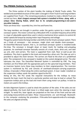 12 | P a g e
The PRIMA (Vehicle Factory III)
The Prima section of the plant handles the making of World Trucks solely. The
welded and assembled structure of the cabin is brought in from Truck III and long members
are supplied from Truck I. The remaining procedures involved to make a World Truck are
carried out here. Asia’s longest conveyor belt system is installed in Prima along with a
unique Glass Glazing Robot, which due to its complex programming is not used in
any other industry.
There are three lines – assembly line, trim line and frame line.
The long members are brought in position under the gantry system by a motor driven
conveyor system. The motor is driven by a Mitsubishi VFD. A variable-frequency drive (VFD)
is a type of adjustable-speed drive used in electro-mechanical drive systems to control AC
motor speed and torque by varying motor input frequency and voltage.
The gantry system hoists the long member and shifts it to the Vinark conveyor system. There
are 3 kinds of conveyors – slat conveyor, single chain and double chain conveyor.
An Electrified Monorail System, that is, an overhead conveyor system is installed inside
the shop. The conveyor is brought down at lower levels for loading and unloading
purposes. An overhead conveyor basically consists of a track, chain, drive unit, and take
up unit, oiler and carriers. The track is supported from roof, floor or wall as per site
conditions. The chain is guided in the track and moved by a drive unit. The take up unit is
provided to adjust the chain tension. The carriers are fixed to the chain at a predefined
pitch. The component to be conveyed is loaded on the custom designed carrier. The oiler
lubricates the chain. The Electrified Monorail System is controlled by CNC. The long
members are first fitted with the appropriate parts on the upturned long members. Then
an Inversion System turns these long members to their original position. The inversion
system is monitored by PLC and consists of overhead conveyors carrying suspension
trolleys. A barcode is fitted along the entire overhead system. A laser reader installed on
the suspension trolleys sends the position signal to the PLC.
Acting on this, the PLC sends the required instructions for the trolleys to move
towards the load, invert the load at a particular position and stop to load or unload. The
suspension trolleys pick up the load and invert them using motor run pulleys. In total six
motors are used in the trolleys.
An Axle Alignment System is used to check the position of the axles. If the axles are not
aligned perfectly, the truck shall move in a tilted angle even when the steering is kept
straight. To avoid this, laser signals are projected on the lines of the front and rear axle
and analog measurements are taken. These measurements are sent through Bluetooth
to the computer analysing the procedure. If the axles form opposite ends of a rectangle,
the axles are aligned correctly.
 