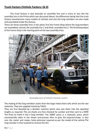 14 | P a g e
Truck Factory (Vehicle Factory I & II)
The truck factory is also basically an assembly line and is more or less like the
assembly line in the Prima which was discussed above, the differences being that the truck
factory manufactures many models of vehicles and also the long members are also made
and assembled inside this factory.
There are three assembly lines in this plant; first the Frame Shop where the long members
are assembled, second, the assembly line 1 and third, assembly line 2. The finished product
of the frame shop is the starting point of the two assembly lines.
Assembly Line of Vehicle Factory I and II
The making of the long members starts from the large metal sheet rolls which are the raw
materials. They are supplied mainly by TISCO.
They are first decoiled by a decoiler machine which also cuts them into the specified
lengths as required. The cut sheets are then checked for camber and then sent to a 5000
Ton Press to make it into a long member. The 5000T press is a hydraulic press which
automatically takes in the sheets and presses then to give the required shape. It also
cuts the metal and makes holes wherever required as per the model of the vehicle.The
long member is then washed to remove the dirt.
 