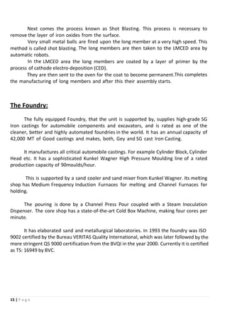 15 | P a g e
Next comes the process known as Shot Blasting. This process is necessary to
remove the layer of iron oxides from the surface.
Very small metal balls are fired upon the long member at a very high speed. This
method is called shot blasting. The long members are then taken to the LMCED area by
automatic robots.
In the LMCED area the long members are coated by a layer of primer by the
process of cathode electro-deposition (CED).
They are then sent to the oven for the coat to become permanent.This completes
the manufacturing of long members and after this their assembly starts.
The Foundry:
The fully equipped Foundry, that the unit is supported by, supplies high-grade SG
Iron castings for automobile components and excavators, and is rated as one of the
cleaner, better and highly automated foundries in the world. It has an annual capacity of
42,000 MT of Good castings and makes, both, Gey and SG cast Iron Casting.
It manufactures all critical automobile castings. For example Cylinder Block, Cylinder
Head etc. It has a sophisticated Kunkel Wagner High Pressure Moulding line of a rated
production capacity of 90moulds/hour.
This is supported by a sand cooler and sand mixer from Kunkel Wagner. Its melting
shop has Medium Frequency Induction Furnaces for melting and Channel Furnaces for
holding.
The pouring is done by a Channel Press Pour coupled with a Steam Inoculation
Dispenser. The core shop has a state-of-the-art Cold Box Machine, making four cores per
minute.
It has elaborated sand and metallurgical laboratories. In 1993 the foundry was ISO
9002 certified by the Bureau VERITAS Quality International, which was later followed by the
more stringent QS 9000 certification from the BVQI in the year 2000. Currently it is certified
as TS: 16949 by BVC.
 