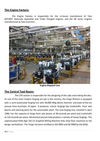 17 | P a g e
The Engine Factory:
The Engine Factory is responsible for the in-house manufacture of Tata
697/497. Naturally Aspirated and Turbo Charged engines, and the 6B series engines
manufactured at Tata Cummins.
Engine Dispatch Line
The Central Tool Room:
The CTR section is responsible for the designing of the cabs and making the dies.
As one of the most modern forging set-ups in the country, the Forge Division is equipped
with a semi-automated forging line with 40,000 MKg Beche Hammer and state-of-the-art
presses from Kurimoto of Japan. It produces critical forgings like crankshafts, front axle
beams and steering parts for the automobile plant. The new forging line, installed in April
1984, has the capacity to forge front axle beams at 90 seconds per piece and crankshafts
at 120 seconds per piece. Mechanical presses help produce a variety of heavy forgings. The
sophisticated FIDIA digit 165 CC Graphite Milling Machine links shop floor machines to the
design workstation. The Forge has been certified as ISO 9002 and QS 9000 by the BVQI.
 