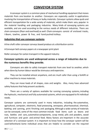 19 | P a g e
CONVEYOR SYSTEM
A conveyor system is a common piece of mechanical handling equipment that moves
materials from one location to another. Conveyors are especially useful in applications
involving the transportation of heavy or bulky materials. Conveyor systems allow quick and
efficient transportation for a wide variety of materials, which make them very popular in
the material handling and packaging industries. Many kinds of conveying systems are
available, and are used according to the various needs of different industries. There are
chain conveyors (floor and overhead) as well. Chain conveyors consist of enclosed tracks,
I-Beam, towline, power & free, and hand pushed trolleys.
Industries that use conveyor systems
A line-shaft roller conveyor conveys boxed produce at a distribution centre
A Conveyor belt conveys papers at a newspaper print plant
Roller conveyor for carton transport in the apparel industry
Conveyor systems are used widespread across a range of industries due to
the numerous benefits they provide.
Conveyors are able to safely transport materials from one level to another, which
when done by human labour would be strenuous and expensive.
They can be installed almost anywhere, and are much safer than using a forklift or
other machine to move materials.
They can move loads of all shapes, sizes and weights. Also, many have advanced
safety features that help prevent accidents.
There are a variety of options available for running conveying systems, including
the hydraulic, mechanical and fully automated systems, which are equipped to fit individual
needs.
Conveyor systems are commonly used in many industries, including the automotive,
agricultural, computer, electronic, food processing, aerospace, pharmaceutical, chemical,
bottling and canning, print finishing and packaging. Although a wide variety of materials
can be conveyed, some of the most common include food items such as beans and
nuts, bottles and cans, automotive components, scrap metal, pills and powders, wood
and furniture and grain and animal feed. Many factors are important in the accurate
selection of a conveyor system. It is important to know how the conveyor system will be
used beforehand. Some individual areas that are helpful to consider are the required
 
