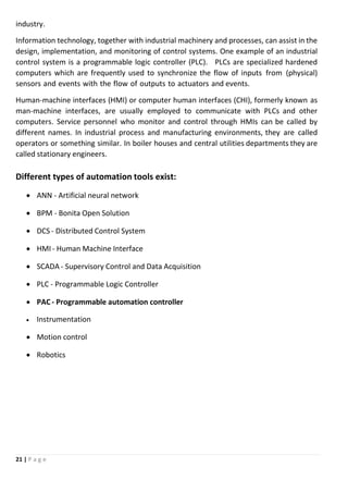 21 | P a g e
industry.
Information technology, together with industrial machinery and processes, can assist in the
design, implementation, and monitoring of control systems. One example of an industrial
control system is a programmable logic controller (PLC). PLCs are specialized hardened
computers which are frequently used to synchronize the flow of inputs from (physical)
sensors and events with the flow of outputs to actuators and events.
Human-machine interfaces (HMI) or computer human interfaces (CHI), formerly known as
man-machine interfaces, are usually employed to communicate with PLCs and other
computers. Service personnel who monitor and control through HMIs can be called by
different names. In industrial process and manufacturing environments, they are called
operators or something similar. In boiler houses and central utilities departments they are
called stationary engineers.
Different types of automation tools exist:
 ANN - Artificial neural network
 BPM - Bonita Open Solution
 DCS - Distributed Control System
 HMI - Human Machine Interface
 SCADA - Supervisory Control and Data Acquisition
 PLC - Programmable Logic Controller
 PAC - Programmable automation controller
 Instrumentation
 Motion control
 Robotics
 