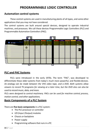 22 | P a g e
PROGRAMMABLE LOGIC CONTROLLER
Automation control systems
These control systems are used in manufacturing plants of all types, and some other
applications that you may not have considered.
The control systems are built around special devices, designed to operate industrial
machines, and processes. We call these devices Programmable Logic Controllers (PLC) and
Programmable Automation Controllers (PAC).
PLC and PAC Systems
PLCs were introduced in the early 1970s. The term “PAC”, was developed to
differentiate those older systems from today’s much more powerful, and flexible devices.
An analogy can be made between the VHS video tape, and a DVD. Both systems allow
viewers to record TV programs for viewing at a later time, but the DVD also can also be
used to record music, data, and more.
PLCs were designed to control machinery. PACs can be used for machine control, process,
motion control, and other applications.
Basic Components of a PLC System
There are five basic components in a PLC system:
 The PLC processor or controller
 I/O (Input /Output) modules
 Chassis or backplane
 Power supply
 Programming software that runs in a PC
 