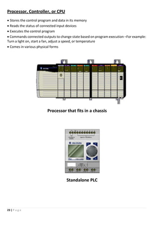 23 | P a g e
Processor, Controller, or CPU
 Stores the control program and data in its memory
 Reads the status of connected input devices
 Executes the control program
 Commands connected outputs to change state based on program execution –For example:
Turn a light on, start a fan, adjust a speed, or temperature
 Comes in various physical forms
Processor that fits in a chassis
Standalone PLC
 