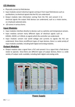 24 | P a g e
I/O Modules
 Physically connect to field devices
 Input modules convert electrical signals coming in from input field devices such as
pushbuttons, to electrical signals that the PLC can understand.
 Output modules take information coming from the PLC and convert it to
electrical signals the output field devices can understand, such as a motor starter,
or a hydraulic solenoid valve.
 I/O comes in various forms
Input Modules
 Input modules interface directly to devices such as switches and temperature sensors.
 Input modules convert many different types of electrical signals such as
120VAC, 24VDC, or 4-20mA, to signals which the controller can understand.
 Input modules convert real world voltage and currents to signals the PLC can
understand. Since there aredifferent types of input devices, there is a wide variety of
input modules available, including both digital and analog modules.
Output Modules
 Output modules take a signal from a PLC and convert it to a signal that a field device
needs to operate. Since there are different types of output devices, there is a wide
variety of output cards available, including both digital and analog cards.
Power Supply
 