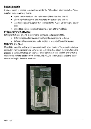 25 | P a g e
Power Supply
A power supply is needed to provide power to the PLC and any other modules. Power
supplies come in various forms:
 Power supply modules that fit into one of the slots in a chassis
 External power supplies that mount to the outside of a chassis
 Standalone power supplies that connect to the PLC or I/O through a power
cable
 Embedded power supplies that come as part of the PLC block.
Programming Software
Software that runs on a PC is required to configure and program PLCs.
 Different products may require different programming software
 Software allows programs to be written in several different languages
Network Interface
Most PLCs have the ability to communicate with other devices. These devices include
computers running programing software or collecting data about the manufacturing
process, a terminal that lets an operator enter commands into the PLC or I/O that is
located in a remote location from the PLC.The PLC will communicate with the other
devices through a network interface.
 