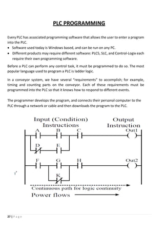 27 | P a g e
PLC PROGRAMMING
EveryPLC has associated programming software that allows the user to enter a program
into the PLC.
 Software used today is Windows based, and can be run on any PC.
 Different products may require different software: PLC5, SLC, and Control-Logix each
require their own programming software.
Before a PLC can perform any control task, it must be programmed to do so. The most
popular language used to program a PLC is ladder logic.
In a conveyor system, we have several “requirements” to accomplish; for example,
timing and counting parts on the conveyor. Each of these requirements must be
programmed into the PLC so that it knows how to respond to different events.
The programmer develops the program, and connects their personal computer to the
PLC through a network or cable and then downloads the program to the PLC.
 