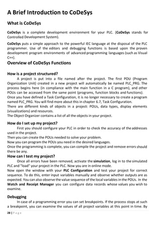 28 | P a g e
A Brief Introduction to CoDeSys
What is CoDeSys
CoDeSys is a complete development environment for your PLC. (CoDeSys stands for
Controlled Development System).
CoDeSys puts a simple approach to the powerful IEC language at the disposal of the PLC
programmer. Use of the editors and debugging functions is based upon the proven
development program environments of advanced programming languages (such as Visual
C++).
Overview of CoDeSys Functions
How is a project structured?
A project is put into a file named after the project. The first POU (Program
Organization Unit) created in a new project will automatically be named PLC_PRG. The
process begins here (in compliance with the main function in a C program), and other
POUs can be accessed from the same point (programs, function blocks and functions).
Once you have defined a Task Configuration, it is no longer necessary to create a program
named PLC_PRG. You will find more about this in chapter 6.7, Task Configuration.
There are different kinds of objects in a project: POUs, data types, display elements
(visualizations) and resources.
The Object Organizer contains a list of all the objects in your project.
How do I set up my project?
First you should configure your PLC in order to check the accuracy of the addresses
used in the project.
Then you can create the POUs needed to solve your problem.
Now you can program the POUs you need in the desired languages.
Once the programming is complete, you can compile the project and remove errors should
there be any.
How can I test my project?
Once all errors have been removed, activate the simulation, log in to the simulated
PLC and "load" your project in the PLC. Now you are in online mode.
Now open the window with your PLC Configuration and test your project for correct
sequence. To do this, enter input variables manually and observe whether outputs are as
expected. You can also observe the value sequence of the local variables in the POUs. In the
Watch and Receipt Manager you can configure data records whose values you wish to
examine.
Debugging
In case of a programming error you can set breakpoints. If the process stops at such
a breakpoint, you can examine the values of all project variables at this point in time. By
 