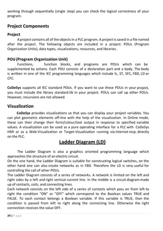 29 | P a g e
working through sequentially (single step) you can check the logical correctness of your
program.
Project Components
Project
Aproject contains all of the objects in a PLC program. A project is saved in a file named
after the project. The following objects are included in a project: POUs (Program
Organization Units), data types, visualizations, resources, and libraries.
POU(Program Organization Unit)
Functions, function blocks, and programs are POUs which can be
supplemented by actions. Each POU consists of a declaration part and a body. The body
is written in one of the IEC programming languages which include IL, ST, SFC, FBD, LD or
CFC.
CoDeSys supports all IEC standard POUs. If you want to use these POUs in your project,
you must include the library standard.lib in your project. POUs can call up other POUs.
However, recursions are not allowed.
Visualization
CoDeSys provides visualizations so that you can display your project variables. You
can plot geometric elements off-line with the help of the visualization. In Online mode,
these can then change their form/colour/text output in response to specified variable
values. A visualization can be used as a pure operating interface for a PLC with CoDeSys
HMI or as a Web-Visualization or Target-Visualization running via Internet resp. directly
on the PLC.
Ladder Diagram (LD)
The Ladder Diagram is also a graphics oriented programming language which
approaches the structure of an electric circuit.
On the one hand, the Ladder Diagram is suitable for constructing logical switches, on the
other hand one can also create networks as in FBD. Therefore the LD is very useful for
controlling the call of other POUs.
The Ladder Diagram consists of a series of networks. A network is limited on the left and
right sides by a left and right vertical current line. In the middle is a circuit diagram made
up of contacts, coils, and connecting lines.
Each network consists on the left side of a series of contacts which pass on from left to
right the condition "ON" or "OFF" which correspond to the Boolean values TRUE and
FALSE. To each contact belongs a Boolean variable. If this variable is TRUE, then the
condition is passed from left to right along the connecting line. Otherwise the right
connection receives the value OFF.
 