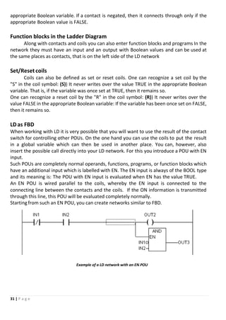 31 | P a g e
appropriate Boolean variable. If a contact is negated, then it connects through only if the
appropriate Boolean value is FALSE.
Function blocks in the Ladder Diagram
Along with contacts and coils you can also enter function blocks and programs In the
network they must have an input and an output with Boolean values and can be used at
the same places as contacts, that is on the left side of the LD network
Set/Reset coils
Coils can also be defined as set or reset coils. One can recognize a set coil by the
"S" in the coil symbol: (S)) It never writes over the value TRUE in the appropriate Boolean
variable. That is, if the variable was once set at TRUE, then it remains so.
One can recognize a reset coil by the "R" in the coil symbol: (R)) It never writes over the
value FALSE in the appropriate Boolean variable: If the variable has been once set on FALSE,
then it remains so.
LDas FBD
When working with LD it is very possible that you will want to use the result of the contact
switch for controlling other POUs. On the one hand you can use the coils to put the result
in a global variable which can then be used in another place. You can, however, also
insert the possible call directly into your LD network. For this you introduce a POU with EN
input.
Such POUs are completely normal operands, functions, programs, or function blocks which
have an additional input which is labelled with EN. The EN input is always of the BOOL type
and its meaning is: The POU with EN input is evaluated when EN has the value TRUE.
An EN POU is wired parallel to the coils, whereby the EN input is connected to the
connecting line between the contacts and the coils. If the ON information is transmitted
through this line, this POU will be evaluated completely normally.
Starting from such an EN POU, you can create networks similar to FBD.
Example of a LD network with an EN POU
 