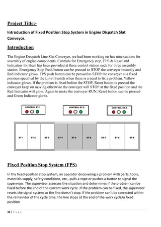 32 | P a g e
Project Title:-
Introduction of Fixed Position Stop System in Engine Dispatch Slat
Conveyor.
Introduction
The Engine Despatch Line Slat Conveyer, we had been working on has nine stations for
assembly of engine components. Controls for Emergency stop, FPS & Reset and
Indicators for them has been provided at three control station each for three assembly
station. Emergency Stop Push button can be pressed to STOP the conveyer instantly and
Red indicator glows. FPS push button can be pressed to STOP the conveyer at a fixed
position specified by the Limit Switch when there is a need to fix a problem. Yellow
indicator glows. If the problem is fixed before the STOP, Reset button is pressed the
conveyer keep on moving otherwise the conveyer will STOP at the fixed position and the
Red Indicator will glow. Again to make the conveyer RUN, Reset button can be pressed
and Green Indicator glows.
Fixed Position Stop System (FPS)
In the fixed-position stop system, an operator discovering a problem with parts, tools,
materials supply, safety conditions, etc., pulls a rope or pushes a button to signal the
supervisor. The supervisor assesses the situation and determines if the problem can be
fixed before the end of the current work cycle. If the problem can be fixed, the supervisor
resets the signal system so the line doesn’t stop. If the problem can’t be corrected within
the remainder of the cycle time, the line stops at the end of the work cycle/a fixed
position
 
