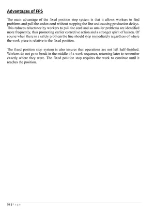 36 | P a g e
Advantages of FPS
The main advantage of the fixed position stop system is that it allows workers to find
problems and pull the andon cord without stopping the line and causing production delays.
This reduces reluctance by workers to pull the cord and so smaller problems are identified
more frequently, thus promoting earlier corrective action and a stronger spirit of kaizen. Of
course when there is a safety problem the line should stop immediately regardless of where
the work piece is relative to the fixed position.
The fixed position stop system is also insures that operations are not left half-finished.
Workers do not go to break in the middle of a work sequence, returning later to remember
exactly where they were. The fixed position stop requires the work to continue until it
reaches the position.
 