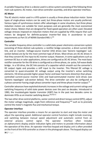 38 | P a g e
A variable frequency drive is a device used in a drive system consisting of the following three
main sub-systems: AC motor, main drive controller assembly, and drive operator interface.
AC Motor
The AC electric motor used in a VFD system is usually a three-phase induction motor. Some
types of single-phase motors can be used, but three-phase motors are usually preferred.
Various types of synchronous motors offer advantages in some situations, but three phase
induction motors are suitable for most purposes and are generally the most economical
motor choice. Motors that are designed for fixed-speed operation are often used. Elevated
voltage stresses imposed on induction motors that are supplied by VFDs require that such
motors be designed for definite-purpose inverter-fed duty in accordance to such
requirements as Part 31 of NEMA Standard MG-1.[6]
Controller
The variable frequency drive controller is a solid state power electronics conversion system
consisting of three distinct sub-systems: a rectifier bridge converter, a direct current (DC)
link, and an inverter. Voltage-source inverter (VSI) drives (see 'Generic topologies' sub-
section below) are by far the most common type of drives. Most drives are AC-AC drives in
that they convert AC line input to AC inverter output. However, in some applications such as
common DC bus or solar applications, drives are configured as DC-AC drives. The most basic
rectifier converter for the VSI drive is configured as a three-phase, six- pulse, full-wave diode
bridge . In a VSI drive, the DC link consists of a capacitor which smooth out the converter's
DC output ripple and provides a stiff input to the inverter. This filtered DC voltage is
converted to quasi-sinusoidal AC voltage output using the inverter's active switching
elements. VSI drives provide higher power factor and lower harmonic distortion than phase-
controlled current-source inverter (CSI) and load-commutated inverter (LCI) drives (see
'Generic topologies' sub-section below). The drive controller can also be configured as
a phase converter having single-phase converter input and three-phase inverter output.[7]
Controller advances have exploited dramatic increases in the voltage and current ratings and
switching frequency of solid state power devices over the past six decades. Introduced in
1983, the insulated-gate bipolar transistor (IGBT) has in the past two decades come to
dominate VFDs as an inverter switching device.[9][10][11]
The two other drive control platforms, vector control and direct torque control (DTC), adjust
the motor voltage magnitude, angle from reference and frequency[14]
such as to precisely
control the motor's magnetic flux and mechanical torque.
Operator interface
The operator interface provides a means for an operator to start and stop the motor and
adjust the operating speed. Additional operator control functions might include reversing,
and switching between manual speed adjustment and automatic control from an
external process control signal. The operator interface often includes
an alphanumeric display and/or indication lights and meters to provide information about
the operation of the drive. An operator interface keypad and display unit is often provided
on the front of the VFD controller as shown in the photograph above. The keypad display can
 
