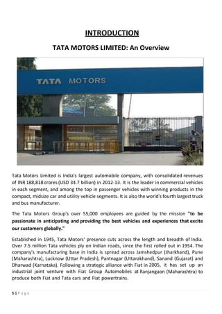 5 | P a g e
INTRODUCTION
TATA MOTORS LIMITED: An Overview
Tata Motors Limited is India's largest automobile company, with consolidated revenues
of INR 188,818 crores (USD 34.7 billion) in 2012-13. It is the leader in commercial vehicles
in each segment, and among the top in passenger vehicles with winning products in the
compact, midsize car and utility vehicle segments. It is also the world's fourth largest truck
and bus manufacturer.
The Tata Motors Group's over 55,000 employees are guided by the mission "to be
passionate in anticipating and providing the best vehicles and experiences that excite
our customers globally."
Established in 1945, Tata Motors' presence cuts across the length and breadth of India.
Over 7.5 million Tata vehicles ply on Indian roads, since the first rolled out in 1954. The
company's manufacturing base in India is spread across Jamshedpur (Jharkhand), Pune
(Maharashtra), Lucknow (Uttar Pradesh), Pantnagar (Uttarakhand), Sanand (Gujarat) and
Dharwad (Karnataka). Following a strategic alliance with Fiat in 2005, it has set up an
industrial joint venture with Fiat Group Automobiles at Ranjangaon (Maharashtra) to
produce both Fiat and Tata cars and Fiat powertrains.
 
