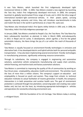 7 | P a g e
It was Tata Motors, which launched the first indigenously developed Light
Commercial Vehicle in 1986. In 2005, Tata Motors created a new segment by launching
the Tata Ace, India's first indigenously developed mini-truck. In 2009, the company
launched its globally benchmarked Prima range of trucks and in 2012 the Ultra range of
international standard light commercial vehicles. In their power, speed, carrying
capacity, operating economy and trims, they will introduce new benchmarks in India
and match the best in the world in performance at a lower life- cycle cost.
Tata Motors also introduced India's first Sports Utility Vehicle in 1991 and, in 1998, the
Tata Indica, India's first fully indigenous passenger car.
In January 2008, Tata Motors unveiled its People's Car, the Tata Nano. The Tata Nano has
been subsequently launched, as planned, in India in March 2009, and subsequently
in 2011 in Nepal and Sri Lanka. A development, which signifies a first for the global
automobile industry, the Nano brings the joy of a car within the reach of thousands of
families.
Tata Motors is equally focussed on environment-friendly technologies in emissions and
alternative fuels. It has developed electric and hybrid vehicles both for personal and public
transportation. It has also been implementing several environment- friendly technologies
in manufacturing processes, significantly enhancing resource conservation.
Through its subsidiaries, the company is engaged in engineering and automotive
solutions, automotive vehicle components manufacturing and supply chain activities,
vehicle financing, and machine tools and factory automation solutions.
Tata Motors is committed to improving the quality of life of communities by working on
four thrust areas - employability, education, health and environment. The activities touch
the lives of more than a million citizens. The company's support on education and
employability is focused on youth and women. They range from schools to technical
education institutes to actual facilitation of income generation. In health, the company's
intervention is in both preventive and curative health care. The goal of environment
protection is achieved through tree plantation, conserving water and creating new water
bodies and, last but not the least, by introducing appropriate technologies in vehicles
and operations for constantly enhancing environment care.
With the foundation of its rich heritage, Tata Motors today is etching
a refulgent future.
 