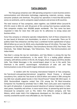 8 | P a g e
TATA GROUPS
The Tata group comprises over 100 operating companies in seven business sectors:
communications and information technology, engineering, materials, services, energy,
consumer products and chemicals. The group has operations in more than 80 countries
across six continents, and its companies export products and services to 85 countries.
The total revenue of Tata companies, taken together, was $100.09 billion (around Rs
475,721 crore) in 2011-12, with 58 percent of this coming from business outside India.
Tata companies employ over 450,000 people worldwide. The Tata name has been
respected in India for more than 140 years for its adherence to strong values and
business ethics.
Every Tata company or enterprise operates independently. Each of these companies has
its own board of directors and shareholders, to whom it is answerable. There are 32
publicly listed Tata enterprises and they have a combined market capitalisation of about
$85.42 billion (as on June 14, 2013), and a shareholder base of 3.8 million. The major Tata
companies are Tata Steel, Tata Motors, Tata Consultancy Services (TCS), Tata Power, Tata
Chemicals, Tata Global Beverages, Tata Teleservices, Titan, Tata Communications and
Indian Hotels.
Tata Steel is among the top ten steelmakers, and Tata Motors is among the top five
commercial vehicle manufacturers, in the world. TCS is a leading global software
company, with delivery centres in the US, UK, Hungary, Brazil, Uruguay and China, besides
India. Tata Global Beverages is the second-largest player in tea in the world. Tata
Chemicals is the world’s second-largest manufacturer of soda ash and Tata
Communications is one of the world’s largest wholesale voice carriers.
In tandem with the increasing international footprint of Tata companies,
the Tata brand is also gaining international recognition. Brand Finance, a UK-based
consultancy firm, valued the Tata brand at $18.16 billion and ranked it 39th among the
top 500 most valuable global brands in their Brand Finance® Global 500 2013 report. In
2010, BusinessWeek magazine ranked Tata 17th among the '50 Most Innovative
Companies' list. Founded by Jamshedji Tata in 1868, Tata’s early years were inspired by
the spirit of nationalism. It pioneered several industries of national importance in India:
steel, power, hospitality and airlines. In more recent times, its pioneering spirit has been
showcased by companies such as TCS, India’s first software company, and Tata
Motors, which made India’s first indigenously developed car, the Indica, in 1998 and
recently unveiled the world’s most affordable car, the Tata Nano.
 