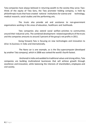 9 | P a g e
Tata companies have always believed in returning wealth to the society they serve. Two-
thirds of the equity of Tata Sons, the Tata promoter holding company, is held by
philanthropic trusts that have created national institutions for science and technology,
medical research, social studies and the performing arts.
The trusts also provide aid and assistance to non-government
organisations working in the areas of education, healthcare and livelihoods.
Tata companies also extend social welfare activities to communities
around their industrial units. The combined development- related expenditure of the trusts
and the companies amounts to around 3 percent of the group's net profits in 2011.
Going forward, Tata is focusing on new technologies and innovation to
drive its business in India and internationally.
The Nano car is one example, as is the Eka supercomputer (developed
by another Tata company), which in 2008 was ranked the world’s fourth fastest.
Anchored in India and wedded to traditional values and strong ethics, Tata
companies are building multinational businesses that will achieve growth through
excellence and innovation, while balancing the interests of shareholders, employees and
civil society.
 