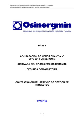 ORGANISMO SUPERVISOR DE LA INVERSION EN ENERGIA Y MINERIA
ADJUDICACIÓN DE MENOR CUANTÍA Nº 0072-2013-OSINERGMIN
BASES
ADJUDICACIÓN DE MENOR CUANTIA Nº
0072-2013-OSINERGMIN
(DERIVADA DEL CP-0008-2013-OSINERGMIN)
SEGUNDA CONVOCATORIA
CONTRATACIÓN DEL SERVICIO DE GESTIÓN DE
PROYECTOS
PAC: 160
– 1 –
 