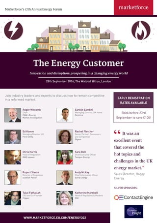 EARLY REGISTRATION
RATES AVAILABLE
Book before 23rd
September to save £100!
Marketforce’s 17th Annual Energy Forum
WWW.MARKETFORCE.EU.COM/ENERGY302
It was an
excellent event
that covered the
hot topics and
challenges in the UK
energy market.”
Sales Director, Happy
Energy
Roger Witcomb
Chair
CMA’s Energy
Market Investigation
Sarwjit Sambhi
Managing Director, UK Home
Centrica
Ed Kamm
Managing Director, UK
First Utility
Rachel Fletcher
Senior Partner, Consumers
and Competition
Ofgem
Rupert Steele
Director of Regulation
Scottish Power
Andy McKay
Chief Information Officer
Extra Energy
Katherine Marshall
Head of Regulation & Markets
SSE
Talal Fathallah
CEO and Co-Founder
Flipper
Join industry leaders and experts to discuss how to remain competitive
in a reformed market.
The Energy Customer
Innovation and disruption: prospering in a changing energy world
28th September 2016, The Waldorf Hilton, London
Sara Bell
Chief Executive Officer
Tempus Energy
Chris Harris
Head of Regulation
RWE npower
SILVER SPONSORS:
 
