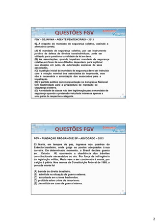 2
FGV – SEJAP/MA – AGENTE PENITENCIÁRIO – 2013
02. A respeito do mandado de segurança coletivo, assinale a
afirmativa correta.
(A) O mandado de segurança coletivo, por ser instrumento
jurídico de defesa de direitos transindividuais, pode ser
utilizado para questionar a validade de lei em tese.
(B) As associações, quando impetram mandado de segurança
coletivo em favor de seus filiados, dependem, para legitimar
sua atuação em juízo, de autorização expressa de seus
associados.
(C) A petição inicial do mandado de segurança deve ser instruída
com a relação nominal dos associados da impetrante, mas
não é necessária a autorização dos associados para a
impetração.
(D) O partido político com representação no Congresso Nacional
tem legitimidade para a propositura de mandado de
segurança coletivo.
(E) A entidade de classe não tem legitimação para o mandado de
segurança quando a pretensão veiculada interessa apenas a
uma parte da respectiva categoria.
FGV – FUNDAÇÃO PRÓ-SANGUE SP – ADVOGADO – 2013
03. Maria, em tempos de paz, ingressa nos quadros do
Exército brasileiro, onde galga os postos adequados à sua
carreira. Em determinado momento, o Brasil declara guerra
ao Estado W, ocorrendo a obediência dos trâmites
constitucionais necessários ao ato. Por força de infringência
da legislação militar, Maria vem a ser condenada à morte, por
traição à pátria. Nos termos da Constituição Federal de 1988, a
pena de morte foi
(A) banida do direito brasileiro.
(B) admitida na situação de guerra externa.
(C) autorizada em crimes hediondos.
(D) proibida salvo crime de terrorismo.
(E) permitida em caso de guerra interna.
 