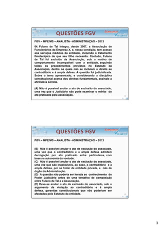 3
FGV – MPE/MS – ANALISTA - ADMINISTRAÇÃO – 2013
04. Fulano de Tal integra, desde 2007, a Associação de
Funcionários da Empresa X, e, nessa condição, tem acesso
aos serviços médicos da entidade, incluindo o tratamento
fisioterápico de que seu filho necessita. Contudo, Fulano
de Tal foi excluído da Associação, sob o motivo de
comportamento incompatível com a entidade, seguindo
todos os procedimentos previstos no Estatuto da
Associação, dentre os quais não se incluíam o direito ao
contraditório e à ampla defesa. A questão foi judicializada.
Sobre o tema apresentado, e considerando a disciplina
constitucional acerca dos direitos fundamentais, assinale a
afirmativa correta.
(A) Não é possível anular o ato de exclusão do associado,
uma vez que o Judiciário não pode examinar o mérito do
ato praticado pela associação.
FGV – MPE/MS – ANALISTA - ADMINISTRAÇÃO – 2013
(B) Não é possível anular o ato de exclusão do associado,
uma vez que o contraditório e a ampla defesa admitem
derrogação por ato praticado entre particulares, com
base na autonomia da vontade.
(C) Não é possível anular o ato de exclusão do associado,
uma vez que são inaplicáveis, ao caso, o contraditório e a
ampla defesa, por se tratar de entidade privada, e não de
órgão da Administração.
(D) A questão não poderia ser levada ao conhecimento do
Poder Judiciário antes de uma tentativa de composição
entre Fulano de Tal e a Associação.
(E) Deve‐se anular o ato de exclusão do associado, sob o
argumento da violação ao contraditório e à ampla
defesa, garantias constitucionais que não poderiam ser
afastadas pelo Estatuto da entidade.
 