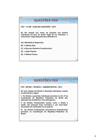 4
FGV – TJ-AM – AUXILIAR JUDICIÁRIO – 2013
05. Em relação aos meios de proteção aos direitos
individuais, em caso de prisão ilegal de um indivíduo, o
instrumento legal adequado para defendê‐lo é
(A) o Mandado de Segurança.
(B) o Habeas Data.
(C) o Recurso Ordinário Constitucional.
(D) a Ação Popular.
(E) o Habeas Corpus.
FGV – MP-MS – TÉCNICO I - ADMINISTRATIVA – 2013
06. Com relação aos Direito e Garantias Individuais, analise
as afirmativas a seguir.
I. Os direitos e garantias individuais previstos no Art. 5º da
Constituição da República Federativa do Brasil têm
aplicação aos brasileiros e aos estrangeiros.
II. Os direitos fundamentais sociais, como o direito à
saúde, não possuem força normativa e, por essa razão,
não podem ser sindicados na via judicial.
III. Os direitos fundamentais encontram‐se taxativamente
previstos na Constituição da República Federativa do
Brasil.
 