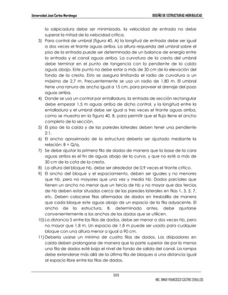Universidad José Carlos Mariátegui DISEÑO DE ESTRUCTURAS HIDRÁULICAS 
la salpicadura debe ser minimizada, la velocidad de entrada no debe 
superar la mitad de la velocidad crítica. 
3) Para control de umbral (figura 40, A) la longitud de entrada debe ser igual 
a dos veces el tirante aguas arriba. La altura requerida del umbral sobre el 
piso de la entrada puede ser determinada de un balance de energía entre 
la entrada y el canal aguas arriba. La curvatura de la cresta del umbral 
debe terminar en el punto de tangencia con la pendiente de la caída 
aguas abajo. Este punto no debe estar a más de 30 cm de la elevación del 
fondo de la cresta. Esto se asegura limitando el radio de curvatura a un 
máximo de 2,7 m. Frecuentemente se usa un radio de 1,80 m. El umbral 
tiene una ranura de ancho igual a 15 cm, para proveer el drenaje del pozo 
aguas arriba. 
4) Donde se usa un control por entalladura, la entrada de sección rectangular 
debe empezar 1,5 m aguas arriba de dicho control, y la longitud entre la 
entalladura y el umbral debe ser igual a tres veces el tirante aguas arriba, 
como se muestra en la figura 40, B, para permitir que el flujo llene el ancho 
completo de la sección. 
5) El piso de la caída y de las paredes laterales deben tener una pendiente 
101 
ING. OMAR FRANCISCO CASTRO ZEBALLOS 
2:1. 
6) El ancho aproximado de la estructura debería ser ajustado mediante la 
relación: B = Q/q. 
7) Se debe ajustar la primera fila de dados de manera que la base de la cara 
aguas arriba es el fin de aguas abajo de la curva, y que no esté a más de 
30 cm de la cota de la cresta. 
8) La altura del bloque hb, debe ser alrededor de 0,9 veces el tirante crítico. 
9) El ancho del bloque y el espaciamiento, deben ser iguales y no menores 
que hb, pero no mayores que una vez y media hb. Dados parciales que 
tienen un ancho no menor que un tercio de hb y no mayor que dos tercios 
de hb deben estar situados cerca de las paredes laterales en filas 1, 3, 5, 7, 
etc. Deben colocarse filas alternadas de dados en tresbolillo de manera 
que cada bloque este aguas abajo de un espacio de la fila adyacente. El 
ancho de la estructura, B, determinado antes, debe ajustarse 
convenientemente a los anchos de los dados que se utilicen. 
10) La distancia S entre las filas de dados, debe ser menor a dos veces hb, pero 
no mayor que 1,8 m. Un espacio de 1,8 m puede ser usado para cualquier 
bloque con una altura menor o igual a 90 cm. 
11) Debería usarse un mínimo de cuatro filas de dados. Los disipadores en 
caída deben prolongarse de manera que la parte superior de por lo menos 
una fila de dados esté bajo el nivel de fondo de salida del canal. La rampa 
debe extenderse más allá de la última fila de bloques a una distancia igual 
al espacio libre entre las filas de dados. 
 