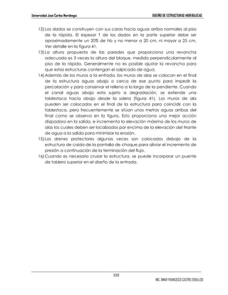 Universidad José Carlos Mariátegui DISEÑO DE ESTRUCTURAS HIDRÁULICAS 
12) Los dados se construyen con sus caras hacia aguas arriba normales al piso 
de la rápida. El espesor T de los dados en la parte superior debe ser 
aproximadamente un 20% de hb y no menor a 20 cm, ni mayor a 25 cm. 
Ver detalle en la figura 41. 
13) La altura propuesta de las paredes que proporciona una revancha 
adecuada es 3 veces la altura del bloque, medida perpendicularmente al 
piso de la rápida. Generalmente no es posible ajustar la revancha para 
que estas estructuras contengan el salpicado de agua. 
14) Además de los muros a la entrada, los muros de alas se colocan en el final 
de la estructura aguas abajo o cerca de ese punto para impedir la 
percolación y para conservar el relleno a lo largo de la pendiente. Cuando 
el canal aguas abajo esta sujeto a degradación, se extiende una 
tablestaca hacia abajo desde la solera (figura 41). Los muros de ala 
pueden ser colocados en el final de la estructura para coincidir con la 
tablestaca, pero frecuentemente se sitúan unos metros aguas arribas del 
final como se observa en la figura. Esto proporciona una mejor acción 
disipadora en la salida, e incrementa la elevación máxima de los muros de 
alas los cuales deben ser localizados por encima de la elevación del tirante 
de agua a la salida para minimizar la erosión. 
15) Los drenes protectores algunas veces son colocados debajo de la 
estructura de caída de la pantalla de choque para aliviar el incremento de 
presión a continuación de la terminación del flujo. 
16) Cuando es necesario cruzar la estructura, se puede incorporar un puente 
102 
ING. OMAR FRANCISCO CASTRO ZEBALLOS 
de tablero superior en el diseño de la entrada. 
 
