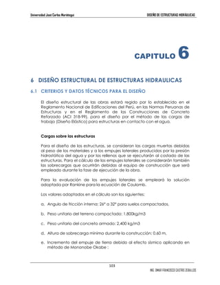 Universidad José Carlos Mariátegui DISEÑO DE ESTRUCTURAS HIDRÁULICAS 
6 DISEÑO ESTRUCTURAL DE ESTRUCTURAS HIDRAULICAS 
6.1 CRITERIOS Y DATOS TÉCNICOS PARA EL DISEÑO 
El diseño estructural de las obras estará regido por lo establecido en el 
Reglamento Nacional de Edificaciones del Perú, en las Normas Peruanas de 
Estructuras y en el Reglamento de las Construcciones de Concreto 
Reforzado (ACI 318-99), para el diseño por el método de las cargas de 
trabajo (Diseño Elástico) para estructuras en contacto con el agua. 
103 
CAPITULO 6 
ING. OMAR FRANCISCO CASTRO ZEBALLOS 
Cargas sobre las estructuras 
Para el diseño de las estructuras, se consideran las cargas muertas debidas 
al peso de los materiales y a los empujes laterales producidos por la presión 
hidrostática del agua y por los rellenos que se ejecutarán al costado de las 
estructuras. Para el cálculo de los empujes laterales se considerarán también 
las sobrecargas que ocurrirán debidas al equipo de construcción que será 
empleado durante la fase de ejecución de la obra. 
Para la evaluación de los empujes laterales se empleará la solución 
adoptada por Rankine para la ecuación de Coulomb. 
Los valores adoptados en el cálculo son los siguientes: 
a. Angulo de fricción interna: 26° a 32° para suelos compactados, 
b. Peso unitario del terreno compactado: 1,800kg/m3 
c. Peso unitario del concreto armado: 2,400 kg/m3 
d. Altura de sobrecarga mínima durante la construcción: 0.60 m, 
e. Incremento del empuje de tierra debido al efecto sísmico aplicando en 
método de Mononobe Okabe : 
 