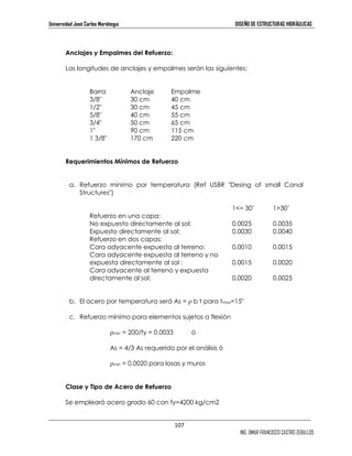 Universidad José Carlos Mariátegui DISEÑO DE ESTRUCTURAS HIDRÁULICAS 
107 
ING. OMAR FRANCISCO CASTRO ZEBALLOS 
Anclajes y Empalmes del Refuerzo: 
Las longitudes de anclajes y empalmes serán las siguientes: 
Barra Anclaje Empalme 
3/8 30 cm 40 cm 
1/2 30 cm 45 cm 
5/8 40 cm 55 cm 
3/4 50 cm 65 cm 
1 90 cm 115 cm 
1 3/8 170 cm 220 cm 
Requerimientos Mínimos de Refuerzo 
a. Refuerzo mínimo por temperatura (Ref USBR Desing of small Canal 
Structures) 
1= 30’ 130’ 
Refuerzo en una capa: 
No expuesto directamente al sol: 0.0025 0.0035 
Expuesto directamente al sol: 0.0030 0.0040 
Refuerzo en dos capas: 
Cara adyacente expuesta al terreno: 0.0010 0.0015 
Cara adyacente expuesta al terreno y no 
expuesta directamente al sol : 0.0015 0.0020 
Cara adyacente al terreno y expuesta 
directamente al sol: 0.0020 0.0025 
b. El acero por temperatura será As = ρ b t para tmax=15 
c. Refuerzo mínimo para elementos sujetos a flexión 
ρmin = 200/fy = 0.0033 ó 
As = 4/3 As requerido por el análisis ó 
ρmin = 0.0020 para losas y muros 
Clase y Tipo de Acero de Refuerzo 
Se empleará acero grado 60 con fy=4200 kg/cm2 
