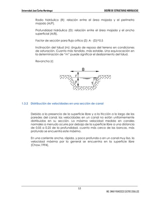 Universidad José Carlos Mariátegui DISEÑO DE ESTRUCTURAS HIDRÁULICAS 
Radio hidráulico (R): relación entre el área mojada y el perímetro 
mojado (A/P). 
Profundidad hidráulica (D): relación entre el área mojada y el ancho 
superficial (A/B). 
12 
ING. OMAR FRANCISCO CASTRO ZEBALLOS 
Factor de sección para flujo crítico (Z): A ⋅ (D)^0.5 
Inclinación del talud (m): ángulo de reposo del terreno en condiciones 
de saturación. Cuanto más tendido, más estable. Una equivocación en 
la determinación de “m” puede significar el deslizamiento del talud. 
Revancha (r) 
1.3.2 Distribución de velocidades en una sección de canal 
Debido a la presencia de la superficie libre y a la fricción a lo largo de las 
paredes del canal, las velocidades en un canal no están uniformemente 
distribuidas en su sección. La máxima velocidad medida en canales 
normales a menudo ocurre por debajo de la superficie libre a una distancia 
de 0,05 a 0,25 de la profundidad, cuanto más cerca de las bancas, más 
profundo se encuentra este máximo. 
En una corriente ancha, rápida, y poco profunda o en un canal muy liso, la 
velocidad máxima por lo general se encuentra en la superficie libre 
(Chow,1994). 
 