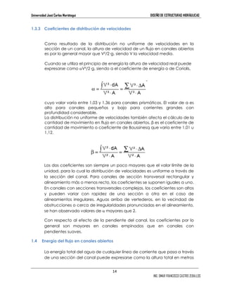 Universidad José Carlos Mariátegui DISEÑO DE ESTRUCTURAS HIDRÁULICAS 
14 
ING. OMAR FRANCISCO CASTRO ZEBALLOS 
1.3.3 Coeficientes de distribución de velocidades 
Como resultado de la distribución no uniforme de velocidades en la 
sección de un canal, la altura de velocidad de un flujo en canales abiertos 
es por lo general mayor que V²/2—g, siendo V la velocidad media. 
Cuando se utiliza el principio de energía la altura de velocidad real puede 
expresarse como αV²/2—g, siendo α el coeficiente de energía o de Coriolis, 
cuyo valor varía entre 1,03 y 1,36 para canales prismáticos. El valor de α es 
alto para canales pequeños y bajo para corrientes grandes con 
profundidad considerable. 
La distribución no uniforme de velocidades también afecta el cálculo de la 
cantidad de movimiento en flujo en canales abiertos. β es el coeficiente de 
cantidad de movimiento o coeficiente de Boussinesq que varía entre 1,01 u 
1,12. 
Los dos coeficientes son siempre un poco mayores que el valor límite de la 
unidad, para lo cual la distribución de velocidades es uniforme a través de 
la sección del canal. Para canales de sección transversal rectangular y 
alineamiento más o menos recto, los coeficientes se suponen iguales a uno. 
En canales con secciones transversales complejas, los coeficientes son altos 
y pueden variar con rapidez de una sección a otra en el caso de 
alineamientos irregulares. Aguas arriba de vertederos, en la vecindad de 
obstrucciones o cerca de irregularidades pronunciadas en el alineamiento, 
se han observado valores de α mayores que 2. 
Con respecto al efecto de la pendiente del canal, los coeficientes por lo 
general son mayores en canales empinados que en canales con 
pendientes suaves. 
1.4 Energía del flujo en canales abiertos 
La energía total del agua de cualquier línea de corriente que pasa a través 
de una sección del canal puede expresarse como la altura total en metros 
 