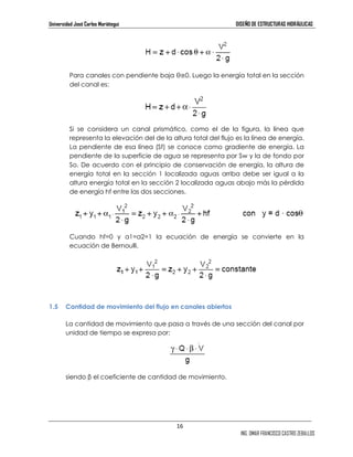 Universidad José Carlos Mariátegui DISEÑO DE ESTRUCTURAS HIDRÁULICAS 
Para canales con pendiente baja θ≅0. Luego la energía total en la sección 
del canal es: 
Si se considera un canal prismático, como el de la figura, la línea que 
representa la elevación del de la altura total del flujo es la línea de energía. 
La pendiente de esa línea (Sf) se conoce como gradiente de energía. La 
pendiente de la superficie de agua se representa por Sw y la de fondo por 
So. De acuerdo con el principio de conservación de energía, la altura de 
energía total en la sección 1 localizada aguas arriba debe ser igual a la 
altura energía total en la sección 2 localizada aguas abajo más la pérdida 
de energía hf entre las dos secciones. 
Cuando hf=0 y α1=α2=1 la ecuación de energía se convierte en la 
ecuación de Bernoulli. 
16 
ING. OMAR FRANCISCO CASTRO ZEBALLOS 
1.5 Cantidad de movimiento del flujo en canales abiertos 
La cantidad de movimiento que pasa a través de una sección del canal por 
unidad de tiempo se expresa por: 
siendo β el coeficiente de cantidad de movimiento. 
 