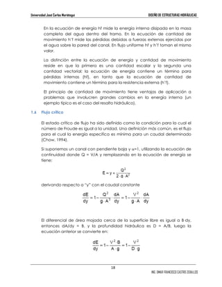 Universidad José Carlos Mariátegui DISEÑO DE ESTRUCTURAS HIDRÁULICAS 
En la ecuación de energía hf mide la energía interna disipada en la masa 
completa del agua dentro del tramo. En la ecuación de cantidad de 
movimiento h’f mide las pérdidas debidas a fuerzas externas ejercidas por 
el agua sobre la pared del canal. En flujo uniforme hf y h’f toman el mismo 
valor. 
La distinción entre la ecuación de energía y cantidad de movimiento 
reside en que la primera es una cantidad escalar y la segunda una 
cantidad vectorial; la ecuación de energía contiene un término para 
pérdidas internas (hf), en tanto que la ecuación de cantidad de 
movimiento contiene un término para la resistencia externa (h’f). 
El principio de cantidad de movimiento tiene ventajas de aplicación a 
problemas que involucren grandes cambios en la energía interna (un 
ejemplo típico es el caso del resalto hidráulico). 
18 
ING. OMAR FRANCISCO CASTRO ZEBALLOS 
1.6 Flujo crítico 
El estado crítico de flujo ha sido definido como la condición para la cual el 
número de Froude es igual a la unidad. Una definición más común, es el flujo 
para el cual la energía especifica es mínima para un caudal determinado 
(Chow, 1994). 
Si suponemos un canal con pendiente baja y α=1, utilizando la ecuación de 
continuidad donde Q = V/A y remplazando en la ecuación de energía se 
tiene: 
derivando respecto a “y” con el caudal constante 
El diferencial de área mojada cerca de la superficie libre es igual a B—dy, 
entonces dA/dy = B, y la profundidad hidráulica es D = A/B, luego la 
ecuación anterior se convierte en: 
 