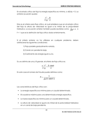 Universidad José Carlos Mariátegui DISEÑO DE ESTRUCTURAS HIDRÁULICAS 
En el estado crítico de flujo la energía especifica es mínima, o dE/dy = 0. La 
anterior ecuación queda: 
Este es el criterio para flujo crítico, el cual establece que en el estado crítico 
del flujo la altura de velocidad es igual a la mitad de la profundidad 
hidráulica. La ecuación anterior también puede escribirse como ⇒ 
F = 1 que es la definición de flujo crítico dada anteriormente. 
Si el criterio anterior va ha utilizarse en cualquier problema, deben 
satisfacerse las siguientes condiciones: 
19 
ING. OMAR FRANCISCO CASTRO ZEBALLOS 
1) Flujo paralelo gradualmente variado, 
2) Canal con pendiente baja, 
3) Coeficiente de energía igual a uno. 
Si α es distinto de uno y θ grande, el criterio de flujo crítico es: 
En este caso el número de Froude puede definirse como: 
Las características del flujo crítico son: 
 La energía específica es mínima para un caudal determinado. 
 El caudal es máximo para una determinada energía específica. 
 La fuerza específica es mínima para un caudal determinado. 
 La altura de velocidad es igual a la mitad de la profundidad hidráulica 
en un canal de baja pendiente. 
 