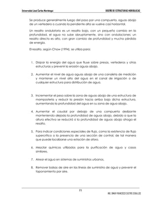 Universidad José Carlos Mariátegui DISEÑO DE ESTRUCTURAS HIDRÁULICAS 
Se produce generalmente luego del paso por una compuerta, aguas abajo 
de un vertedero o cuando la pendiente alta se vuelve casi horizontal. 
Un resalto ondulatorio es un resalto bajo, con un pequeño cambio en la 
profundidad, el agua no sube abruptamente, sino con ondulaciones; un 
resalto directo es alto, con gran cambio de profundidad y mucha pérdida 
de energía. 
21 
ING. OMAR FRANCISCO CASTRO ZEBALLOS 
El resalto, según Chow (1994), se utiliza para: 
1. Disipar la energía del agua que fluye sobre presas, vertederos y otras 
estructuras y prevenir la erosión aguas abajo. 
2. Aumentar el nivel de agua aguas abajo de una canaleta de medición 
y mantener un nivel alto del agua en el canal de irrigación o de 
cualquier estructura para distribución de agua. 
3. Incrementar el peso sobre la zona de aguas abajo de una estructura de 
mampostería y reducir la presión hacia arriba bajo dicha estructura, 
aumentando la profundidad del agua en su zona de agua abajo. 
4. Aumentar el caudal por debajo de una compuerta deslizante 
manteniendo alejada la profundidad de aguas abajo, debido a que la 
altura efectiva se reducirá si la profundidad de aguas abajo ahoga el 
resalto. 
5. Para indicar condiciones especiales de flujo, como la existencia de flujo 
supercrítico o la presencia de una sección de control, de tal manera 
que puede localizarse una estación de aforo. 
6. Mezclar químicos utilizados para la purificación de agua y casos 
similares. 
7. Airear el agua en sistemas de suministros urbanos. 
8. Remover bolsas de aire en las líneas de suministro de agua y prevenir el 
taponamiento por aire. 
 