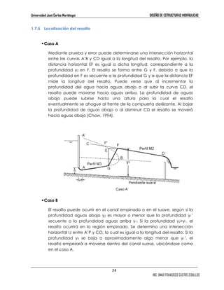 Universidad José Carlos Mariátegui DISEÑO DE ESTRUCTURAS HIDRÁULICAS 
24 
ING. OMAR FRANCISCO CASTRO ZEBALLOS 
1.7.5 Localización del resalto 
 Caso A 
Mediante prueba y error puede determinarse una intersección horizontal 
entre las curvas A’B y CD igual a la longitud del resalto. Por ejemplo, la 
distancia horizontal EF es igual a dicha longitud, correspondiente a la 
profundidad y2 en F. El resalto se forma entre G y F, debido a que la 
profundidad en F es secuente a la profundidad G y a que la distancia EF 
mide la longitud del resalto. Puede verse que al incrementar la 
profundidad del agua hacia aguas abajo o al subir la curva CD, el 
resalto puede moverse hacia aguas arriba. La profundidad de aguas 
abajo puede subirse hasta una altura para la cual el resalto 
eventualmente se ahogue al frente de la compuerta deslizante. Al bajar 
la profundidad de aguas abajo o al disminuir CD el resalto se moverá 
hacia aguas abajo (Chow, 1994). 
 Caso B 
El resalto puede ocurrir en el canal empinado o en el suave, según si la 
profundidad aguas abajo y2 es mayor o menor que la profundidad y1’ 
secuente a la profundidad aguas arriba y1. Si la profundidad y2y1, el 
resalto ocurrirá en la región empinada. Se determina una intersección 
horizontal IJ entre A’P y CO, la cual es igual a la longitud del resalto. Si la 
profundidad y2 se baja a aproximadamente algo menor que y1’, el 
resalto empezará a moverse dentro del canal suave, ubicándose como 
en el caso A. 
 