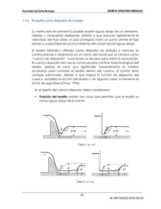 Universidad José Carlos Mariátegui DISEÑO DE ESTRUCTURAS HIDRÁULICAS 
26 
ING. OMAR FRANCISCO CASTRO ZEBALLOS 
1.7.6 El resalto como disipador de energía 
Su merito esta en prevenir la posible erosión aguas abajo de un vertedero, 
rápidas y compuertas deslizantes, debido a que reducen rápidamente la 
velocidad del flujo sobre un piso protegido hasta un punto donde el flujo 
pierde su capacidad de socavar el lecho del canal natural aguas abajo. 
El resalto hidráulico utilizado como disipador de energía a menudo se 
confina parcial o totalmente en un tramo del canal que se conoce como 
“cuenco de disipación”, cuyo fondo se recubre para resistir la socavación. 
El cuenco disipador rara vez se construye para confinar toda la longitud del 
resalto, debido al costo que significaría. Generalmente se instalan 
accesorios para controlar el resalto dentro del cuenco. El control tiene 
ventajas adicionales, debido a que mejora la función de disipación del 
cuenco, estabiliza la acción del resalto y, en algunos casos, incrementa el 
factor de seguridad (Chow, 1994). 
En el diseño del cuenco disipador debe considerarse: 
 Posición del resalto: existen tres casos que permiten que el resalto se 
forme aguas abajo de la fuente. 
 