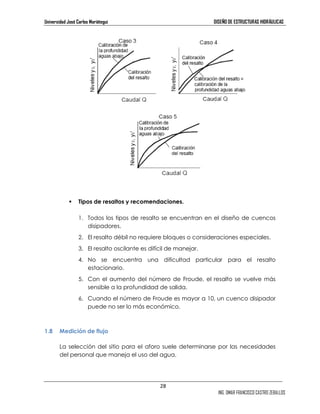 Universidad José Carlos Mariátegui DISEÑO DE ESTRUCTURAS HIDRÁULICAS 
28 
ING. OMAR FRANCISCO CASTRO ZEBALLOS 
 Tipos de resaltos y recomendaciones. 
1. Todos los tipos de resalto se encuentran en el diseño de cuencos 
disipadores. 
2. El resalto débil no requiere bloques o consideraciones especiales. 
3. El resalto oscilante es difícil de manejar. 
4. No se encuentra una dificultad particular para el resalto 
estacionario. 
5. Con el aumento del número de Froude, el resalto se vuelve más 
sensible a la profundidad de salida. 
6. Cuando el número de Froude es mayor a 10, un cuenco disipador 
puede no ser lo más económico. 
1.8 Medición de flujo 
La selección del sitio para el aforo suele determinarse por las necesidades 
del personal que maneja el uso del agua. 
 