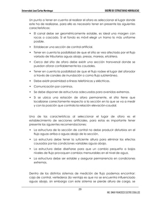 Universidad José Carlos Mariátegui DISEÑO DE ESTRUCTURAS HIDRÁULICAS 
Un punto a tener en cuenta al realizar el aforo es seleccionar el lugar donde 
este ha de realizarse, para ello es necesario tener en presente las siguientes 
características: 
• El canal debe ser geométricamente estable, es ideal una margen con 
rocas o cascada. Si el fondo es móvil elegir un tramo lo más uniforme 
posible. 
• Establecer una sección de control artificial. 
• Tener en cuenta la posibilidad de que el sitio se vea afectado por el flujo 
variado de tributarios aguas abajo, presas, mareas, etcétera. 
• Cerca del sitio de aforo debe existir una sección transversal donde se 
29 
ING. OMAR FRANCISCO CASTRO ZEBALLOS 
puedan aforar confiablemente los caudales. 
• Tener en cuenta la posibilidad de que el flujo rodee el lugar del aforador 
a través de canales de inundación o como flujo subterráneo. 
• Debe existir proximidad a líneas telefónicas y eléctricas. 
• Comunicación por caminos. 
• Se debe disponer de estructuras adecuadas para avenidas extremas. 
• Si se ubica una estación de aforo permanente, el sitio tiene que 
localizarse correctamente respecto a la sección en la que se va a medir 
y con la posición que controla la relación elevación-caudal. 
Una de las características al seleccionar el lugar de aforo es el 
establecimiento de secciones artificiales, para estas es importante tener 
presente las siguientes recomendaciones: 
• La estructura de la sección de control no debe producir disturbios en el 
flujo aguas arriba o aguas abajo de la sección. 
• La estructura debe tener la suficiente altura para eliminar los efectos 
causados por las condiciones variables aguas abajo. 
• La estructura debe diseñarse para que un cambio pequeño a bajos 
niveles de flujo provoquen cambios mensurables en el nivel de agua. 
• La estructura debe ser estable y asegurar permanencia en condiciones 
extremas. 
Dentro de los distintos sistemas de medición de flujo podemos encontrar: 
caja de control, vertederos (la ventaja es que no se encuentra influenciado 
aguas abajo, sin embargo con este sistema se pierde altura de carga, se 
 