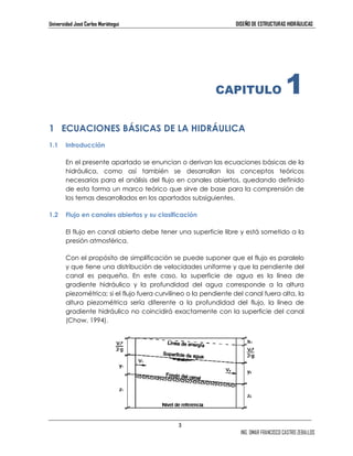 Universidad José Carlos Mariátegui DISEÑO DE ESTRUCTURAS HIDRÁULICAS 
1 ECUACIONES BÁSICAS DE LA HIDRÁULICA 
3 
CAPITULO 1 
ING. OMAR FRANCISCO CASTRO ZEBALLOS 
1.1 Introducción 
En el presente apartado se enuncian o derivan las ecuaciones básicas de la 
hidráulica, como así también se desarrollan los conceptos teóricos 
necesarios para el análisis del flujo en canales abiertos, quedando definido 
de esta forma un marco teórico que sirve de base para la comprensión de 
los temas desarrollados en los apartados subsiguientes. 
1.2 Flujo en canales abiertos y su clasificación 
El flujo en canal abierto debe tener una superficie libre y está sometido a la 
presión atmosférica. 
Con el propósito de simplificación se puede suponer que el flujo es paralelo 
y que tiene una distribución de velocidades uniforme y que la pendiente del 
canal es pequeña. En este caso, la superficie de agua es la línea de 
gradiente hidráulico y la profundidad del agua corresponde a la altura 
piezométrica; si el flujo fuera curvilíneo o la pendiente del canal fuera alta, la 
altura piezométrica sería diferente a la profundidad del flujo, la línea de 
gradiente hidráulico no coincidirá exactamente con la superficie del canal 
(Chow, 1994). 
 