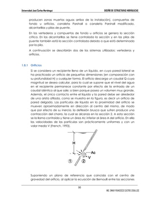 Universidad José Carlos Mariátegui DISEÑO DE ESTRUCTURAS HIDRÁULICAS 
producen zonas muertas aguas arriba de la instalación), compuertas de 
fondo u orificios, canaleta Parshall o canaleta Parshall modificado, 
alcantarillas y pilas de puente. 
En los vertederos y compuertas de fondo u orificios se genera la sección 
crítica. En las alcantarillas se tiene controlada la sección y en las pilas de 
puente también está la sección controlada debido a que está determinada 
por la pila. 
A continuación se describirán dos de los sistemas utilizados: vertederos y 
orificios. 
30 
ING. OMAR FRANCISCO CASTRO ZEBALLOS 
1.8.1 Orificios 
Si se considera un recipiente lleno de un líquido, en cuya pared lateral se 
ha practicado un orificio de pequeñas dimensiones (en comparación con 
su profundidad H) y cualquier forma. El orificio descarga un caudal Q cuya 
magnitud se desea calcular, para lo cual se supone que el nivel del agua 
en el recipiente permanece constante por efecto de la entrada de un 
caudal idéntico al que sale; o bien porque posea un volumen muy grande. 
Además, el único contacto entre el líquido y la pared debe ser alrededor 
de una arista afilada, como se muestra en la figura, es decir un orificio de 
pared delgada. Las partículas de líquido en la proximidad del orificio se 
mueven aproximadamente en dirección al centro del mismo, de modo 
que por efecto de su inercia, la deflexión brusca que sufren produce una 
contracción del chorro, la cual se alcanza en la sección 2. A esta sección 
se la llama contraída y tiene un área Ac inferior al área A del orificio. En ella 
las velocidades de las partículas son prácticamente uniformes y con un 
valor medio V (French, 1993). 
Suponiendo un plano de referencia que coincida con el centro de 
gravedad del orificio, al aplicar la ecuación de Bernoulli entre las secciones 
 