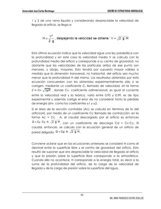 Universidad José Carlos Mariátegui DISEÑO DE ESTRUCTURAS HIDRÁULICAS 
1 y 2 de una vena líquida y considerando despreciable la velocidad de 
llegada al orificio, se llega a: 
Esta última ecuación indica que la velocidad sigue una ley parabólica con 
la profundidad y en este caso la velocidad media V se calcula con la 
profundidad media del orificio y corresponde a su centro de gravedad, no 
obstante que las velocidades de las partículas arriba de ese punto son 
menores, y abajo, mayores. Esto tendrá por supuesto mayor validez a 
medida que la dimensión transversal, no horizontal, del orificio sea mucho 
menor que la profundidad H del mismo. Los resultados obtenidos por esta 
ecuación concuerdan con los obtenidos experimentalmente sólo si se 
corrigen, mediante un coeficiente Cv llamado de velocidad, en la forma 
, donde Cv, coeficiente adimensional, es igual al cociente 
entre la velocidad real y la teórica, varía entre 0,95 y 0,99, es de tipo 
experimental y además corrige el error de no considerar tanto la pérdida 
de energía bhv, como los coeficientes α1 y α2. 
Si el área de la sección contraída (Ac) se calcula en términos de la del 
orificio(A), por medio de un coeficiente Cc llamado de contracción, en la 
forma Ac = Cc — A, el caudal descargado por el orificio es entonces 
, con un coeficiente de descarga Cd = Cv—Cc. El 
caudal, entonces, se calcula con la ecuación general de un orificio de 
pared delgada: . 
Conviene aclarar que en las ecuaciones anteriores se consideró H como el 
desnivel entre la superficie libre y el centro de gravedad del orificio. Esto 
resultó de suponer que era despreciable la velocidad de llegada al orificio 
y que la presión sobre la superficie libre corresponde a la atmosférica. 
Cuando ello no acontece, H corresponde a la energía total, es decir a la 
suma de la profundidad del orificio, de la carga de la velocidad de 
llegada y de la carga de presión sobre la superficie del agua. 
31 
ING. OMAR FRANCISCO CASTRO ZEBALLOS 
 