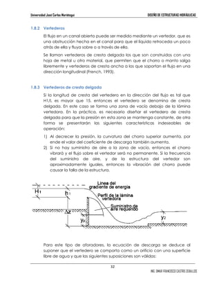 Universidad José Carlos Mariátegui DISEÑO DE ESTRUCTURAS HIDRÁULICAS 
32 
ING. OMAR FRANCISCO CASTRO ZEBALLOS 
1.8.2 Vertederos 
El flujo en un canal abierto puede ser medido mediante un vertedor, que es 
una obstrucción hecha en el canal para que el líquido retroceda un poco 
atrás de ella y fluya sobre o a través de ella. 
Se llaman vertederos de cresta delgada los que son construidos con una 
hoja de metal u otro material, que permiten que el chorro o manto salga 
libremente y vertederos de cresta ancha a los que soportan el flujo en una 
dirección longitudinal (French, 1993). 
1.8.3 Vertederos de cresta delgada 
Si la longitud de cresta del vertedero en la dirección del flujo es tal que 
H1/L es mayor que 15, entonces el vertedero se denomina de cresta 
delgada. En este caso se forma una zona de vacío debajo de la lámina 
vertedora. En la práctica, es necesario diseñar el vertedero de cresta 
delgada para que la presión en esta zona se mantenga constante, de otra 
forma se presentarán las siguientes características indeseables de 
operación: 
1) Al decrecer la presión, la curvatura del chorro superior aumenta, por 
ende el valor del coeficiente de descarga también aumenta. 
2) Si no hay suministro de aire a la zona de vacío, entonces el chorro 
vibrará y el flujo sobre el vertedor será no permanente. Si la frecuencia 
del suministro de aire, y de la estructura del vertedor son 
aproximadamente iguales, entonces la vibración del chorro puede 
causar la falla de la estructura. 
Para este tipo de aforadores, la ecuación de descarga se deduce al 
suponer que el vertedero se comporta como un orificio con una superficie 
libre de agua y que las siguientes suposiciones son válidas: 
 