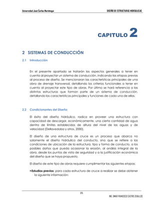Universidad José Carlos Mariátegui DISEÑO DE ESTRUCTURAS HIDRÁULICAS 
35 
CAPITULO 2 
ING. OMAR FRANCISCO CASTRO ZEBALLOS 
2 SISTEMAS DE CONDUCCIÓN 
2.1 Introducción 
En el presente apartado se tratarán los aspectos generales a tener en 
cuenta al proyectar un sistema de conducción, indicando las etapas previas 
al proceso de diseño. Se mencionaran las características principales de una 
obra de drenaje transversal, detallando los criterios funcionales a tener en 
cuenta al proyectar este tipo de obras. Por último se hará referencia a las 
distintas estructuras que forman parte de un sistema de conducción, 
detallando las características principales y funciones de cada una de ellas. 
2.2 Condicionantes del Diseño 
El éxito del diseño hidráulico, radica en proveer una estructura con 
capacidad de descargar, económicamente, una cierta cantidad de agua 
dentro de límites establecidos de altura del nivel de las aguas y de 
velocidad (Dellavedoba y otros, 2000). 
El diseño de una estructura de cruce es un proceso que abarca no 
solamente el diseño hidráulico del conducto, sino que se refiere a las 
condiciones de ubicación de la estructura, tipo y forma de conducto, a los 
posibles daños que pueda ocasionar la erosión, al análisis integral de la 
obra, desde los puntos de vista de seguridad y a la justificación económica 
del diseño que se haya propuesto. 
El diseño de este tipo de obras requiere cumplimentar las siguientes etapas: 
 Estudios previos: para cada estructura de cruce a realizar se debe obtener 
la siguiente información: 
 