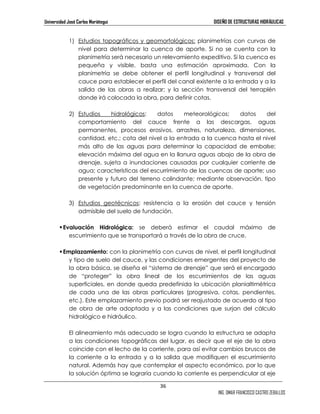 Universidad José Carlos Mariátegui DISEÑO DE ESTRUCTURAS HIDRÁULICAS 
1) Estudios topográficos y geomorfológicos: planimetrías con curvas de 
nivel para determinar la cuenca de aporte. Si no se cuenta con la 
planimetría será necesario un relevamiento expeditivo. Si la cuenca es 
pequeña y visible, basta una estimación aproximada. Con la 
planimetría se debe obtener el perfil longitudinal y transversal del 
cauce para establecer el perfil del canal existente a la entrada y a la 
salida de las obras a realizar; y la sección transversal del terraplén 
donde irá colocada la obra, para definir cotas. 
2) Estudios hidrológicos: datos meteorológicos; datos del 
comportamiento del cauce frente a las descargas, aguas 
permanentes, procesos erosivos, arrastres, naturaleza, dimensiones, 
cantidad, etc.; cota del nivel a la entrada a la cuenca hasta el nivel 
más alto de las aguas para determinar la capacidad de embalse; 
elevación máxima del agua en la llanura aguas abajo de la obra de 
drenaje, sujeta a inundaciones causadas por cualquier corriente de 
agua; características del escurrimiento de las cuencas de aporte; uso 
presente y futuro del terreno colindante; mediante observación, tipo 
de vegetación predominante en la cuenca de aporte. 
3) Estudios geotécnicos: resistencia a la erosión del cauce y tensión 
36 
ING. OMAR FRANCISCO CASTRO ZEBALLOS 
admisible del suelo de fundación. 
 Evaluación Hidrológica: se deberá estimar el caudal máximo de 
escurrimiento que se transportará a través de la obra de cruce. 
 Emplazamiento: con la planimetría con curvas de nivel, el perfil longitudinal 
y tipo de suelo del cauce, y las condiciones emergentes del proyecto de 
la obra básica, se diseña el “sistema de drenaje” que será el encargado 
de “proteger” la obra lineal de los escurrimientos de las aguas 
superficiales, en donde queda predefinida la ubicación planialtimétrica 
de cada una de las obras particulares (progresiva, cotas, pendientes, 
etc.). Este emplazamiento previo podrá ser reajustado de acuerdo al tipo 
de obra de arte adoptada y a las condiciones que surjan del cálculo 
hidrológico e hidráulico. 
El alineamiento más adecuado se logra cuando la estructura se adapta 
a las condiciones topográficas del lugar, es decir que el eje de la obra 
coincide con el lecho de la corriente, para así evitar cambios bruscos de 
la corriente a la entrada y a la salida que modifiquen el escurrimiento 
natural. Además hay que contemplar el aspecto económico, por lo que 
la solución óptima se lograría cuando la corriente es perpendicular al eje 
 