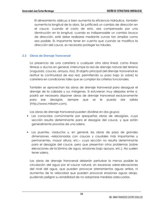 Universidad José Carlos Mariátegui DISEÑO DE ESTRUCTURAS HIDRÁULICAS 
El alineamiento oblicuo si bien aumenta la eficiencia hidráulica, también 
aumenta la longitud de la obra. Se justificará un cambio de dirección en 
el cauce, cuando el costo de esto, sea compensado por una 
disminución en la longitud, cuando es indispensable un cambio brusco 
de dirección, esté debe realizarse mediante curvas tan amplias como 
sea posible. Es importante tener en cuenta que cuando se modifica la 
dirección del cauce, es necesario proteger los taludes. 
38 
ING. OMAR FRANCISCO CASTRO ZEBALLOS 
2.3 Obras de Drenaje Transversal 
La presencia de una carretera o cualquier otra obra lineal, como líneas 
férreas o ductos en general, interrumpe la red de drenaje natural del terreno 
(vaguada, cauces, arroyos, ríos). El objeto principal del drenaje transversal es 
restituir la continuidad de esa red, permitiendo su paso bajo (o sobre) la 
carretera en condiciones tales que se cumplan los criterios funcionales. 
También se aprovechan las obras de drenaje transversal para desaguar el 
drenaje de la calzada y sus márgenes. Si estuvieran muy alejadas entre sí, 
podrá ser necesario disponer obras de drenaje transversal exclusivamente 
para ese desagüe, siempre que se le pueda dar salida 
(http://www.miliarim.com). 
Las obras de drenaje transversal pueden dividirse en dos grupos: 
 Las conocidas comúnmente por «pequeñas obras de desagüe», cuya 
sección resulta determinante para el desagüe del cauce, y que están 
generalmente provistas de una solera. 
 Los puentes, viaductos y, en general, las obras de paso de grandes 
dimensiones –relacionadas con cauces y caudales más importantes y 
permanentes, mayor altura, etc.– cuya sección no resulta determinante 
para el desagüe del cauce, pero que presentan otros problemas (sobre 
elevaciones de la lámina de agua, erosiones bajo apoyos, etc.). No suelen 
tener solera. 
Las obras de drenaje transversal deberán perturbar lo menos posible la 
circulación del agua por el cauce natural, sin excesivas sobre-elevaciones 
del nivel del agua, que pueden provocar aterramientos aguas arriba, ni 
aumentos de la velocidad que pueden provocar erosiones aguas abajo, 
pudiendo peligrar su estabilidad de no adoptarse medidas adecuadas. 
 